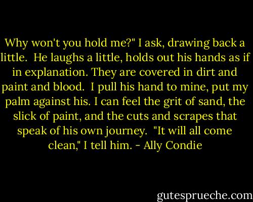 Why won't you hold me?" I ask, drawing back a little.<br /><br />He laughs a little, holds out his hands as if in explanation. They are covered in dirt and paint and blood.<br /><br />I pull his hand to mine, put my palm against his. I can feel the grit of sand, the slick of paint, and the cuts and scrapes that speak of his own journey.<br /><br />"It will all come clean," I tell him. - Ally Condie