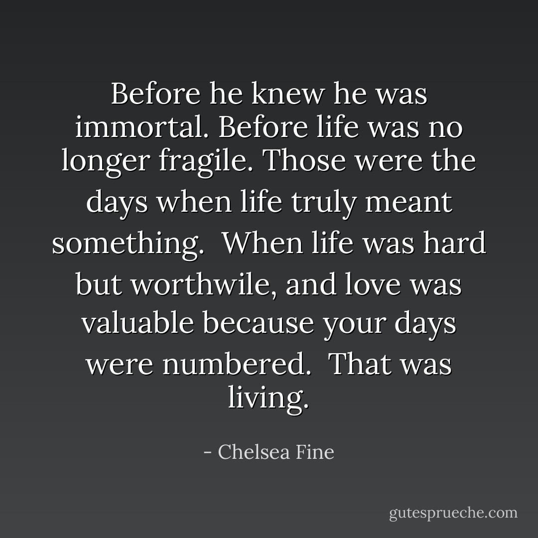Before he knew he was immortal. Before life was no longer fragile. Those were the days when life truly meant something.<br /><br />When life was hard but worthwile, and love was valuable because your days were numbered.<br /><br />That was living. - Chelsea Fine