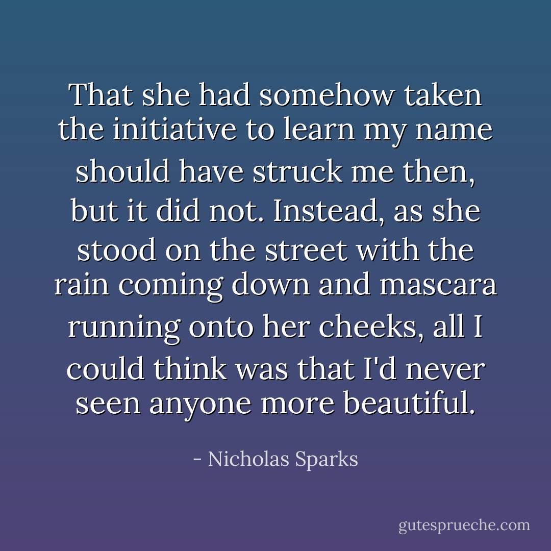 That she had somehow taken the initiative to learn my name should have struck me then, but it did not. Instead, as she stood on the street with the rain coming down and mascara running onto her cheeks, all I could think was that I'd never seen anyone more beautiful. - Nicholas Sparks