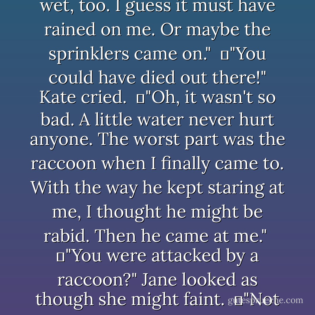 You weren't out there that long, were you? I can't bear to think that no one found you right away."<br />	Noah shook his head. "No more than a couple of hours, I'd guess." <br />	"A couple of hours!" Jane and Kate exclaimed. They froze, exchanging horrified looks. <br />	"Maybe a little longer. Hard to tell because the clouds were blocking the sun." <br />	"Longer?" Jane asked. Her hands were clenched into fists. <br />	"And I was wet, too. I guess it must have rained on me. Or maybe the sprinklers came on." <br />	"You could have died out there!" Kate cried. <br />	"Oh, it wasn't so bad. A little water never hurt anyone. The worst part was the raccoon when I finally came to. With the way he kept staring at me, I thought he might be rabid. Then he came at me." <br />	"You were attacked by a raccoon?" Jane looked as though she might faint. <br />	"Not really attacked. I fought him off before he could bite me." <br />	"It tried to bite you!" Kate cried. <br />	"Oh, it's no big deal. I've fought off raccoons before." <br />	Kate and Jane stared at each other with shell-shocked expressions, then turned toward their siblings. Appalled silence reigned before Noah finally smiled. He pointed his finger at them and winked. "Gotcha. - Nicholas Sparks