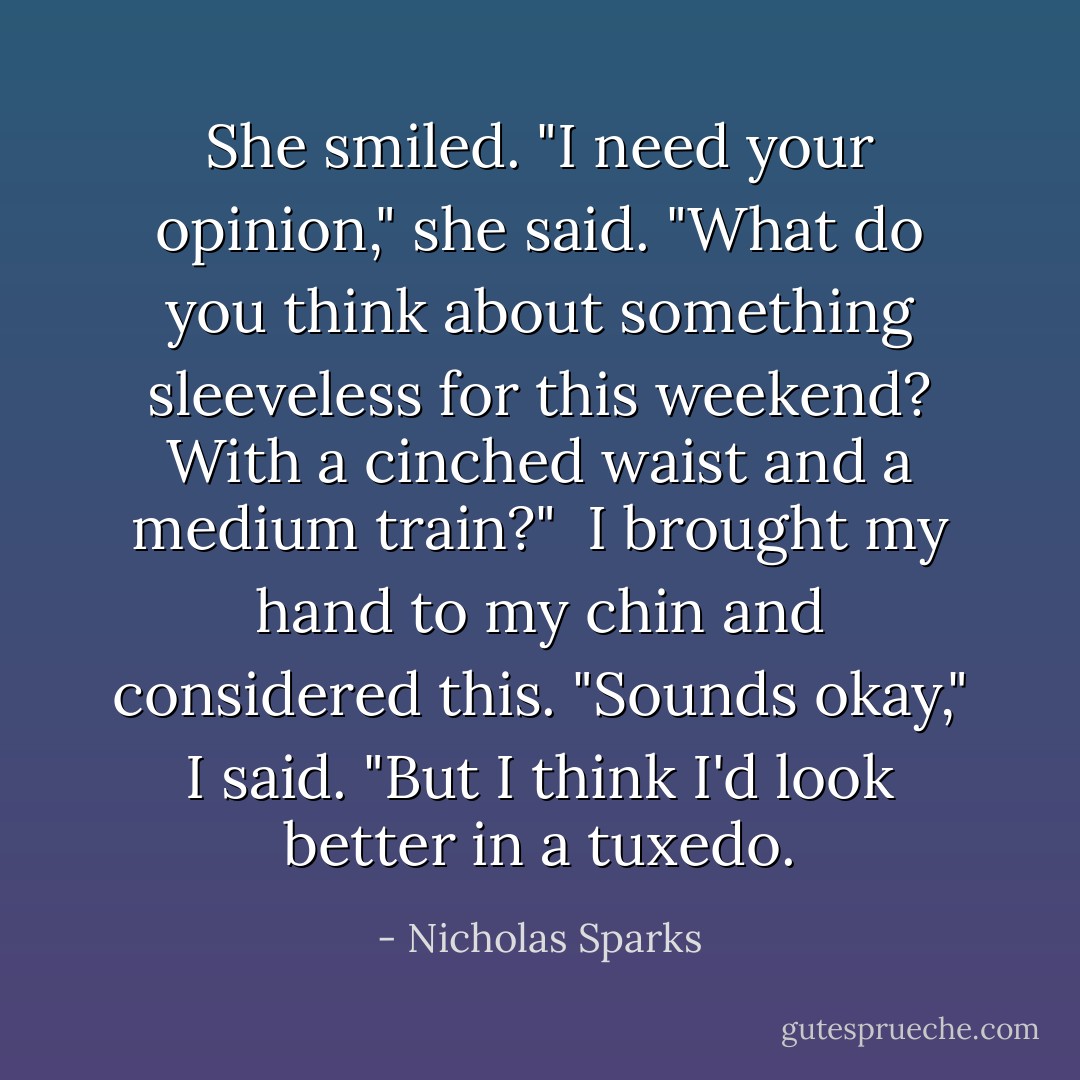She smiled. "I need your opinion," she said. "What do you think about something sleeveless for this weekend? With a cinched waist and a medium train?" <br />I brought my hand to my chin and considered this. "Sounds okay," I said. "But I think I'd look better in a tuxedo. - Nicholas Sparks