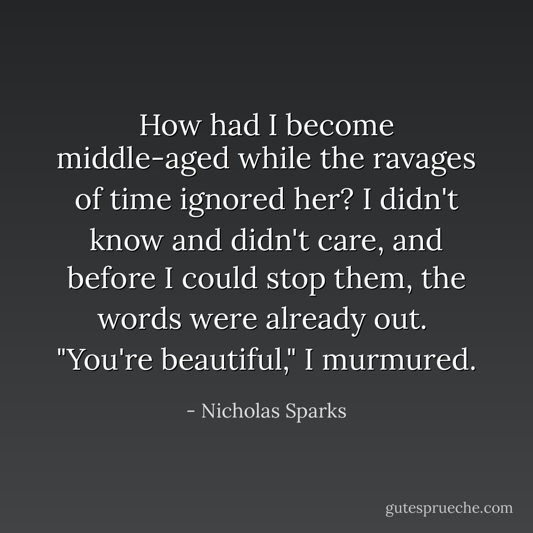 How had I become middle-aged while the ravages of time ignored her? I didn't know and didn't care, and before I could stop them, the words were already out. <br />"You're beautiful," I murmured. - Nicholas Sparks
