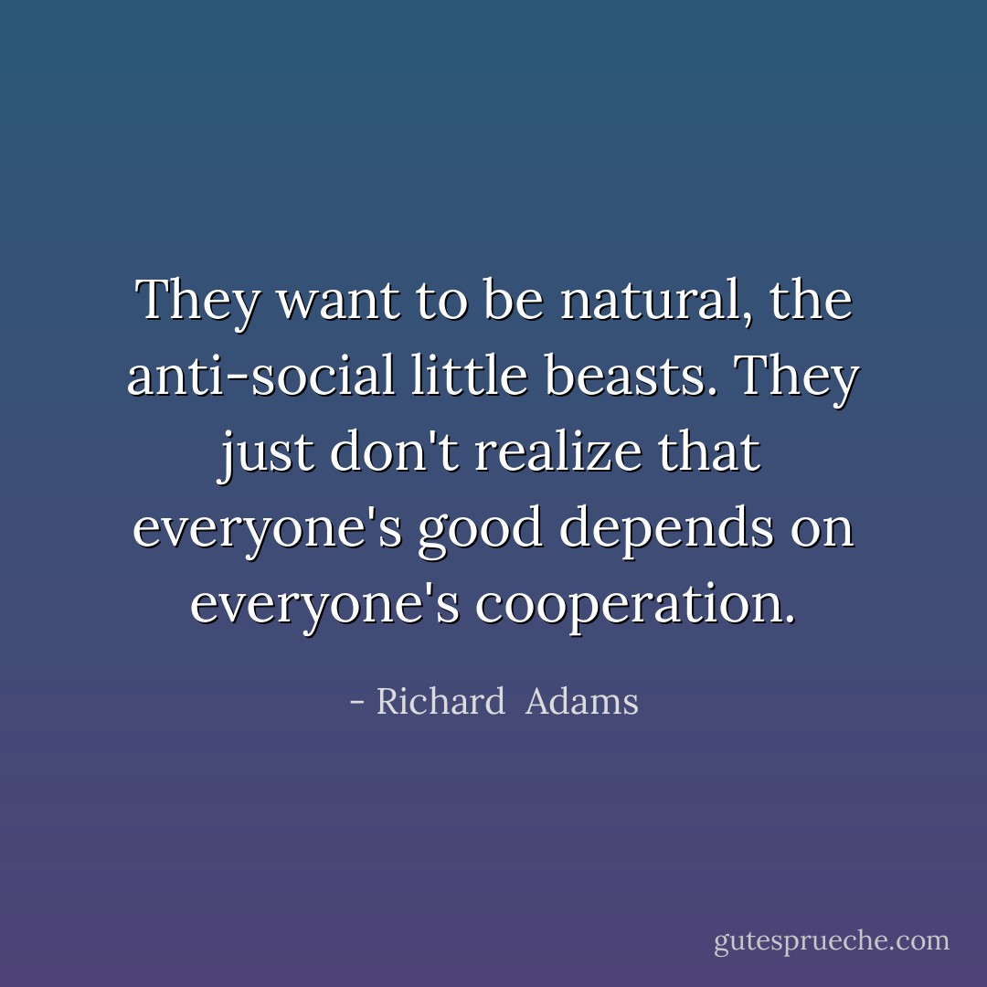 They want to be natural, the anti-social little beasts. They just don't realize that everyone's good depends on everyone's cooperation. - Richard  Adams