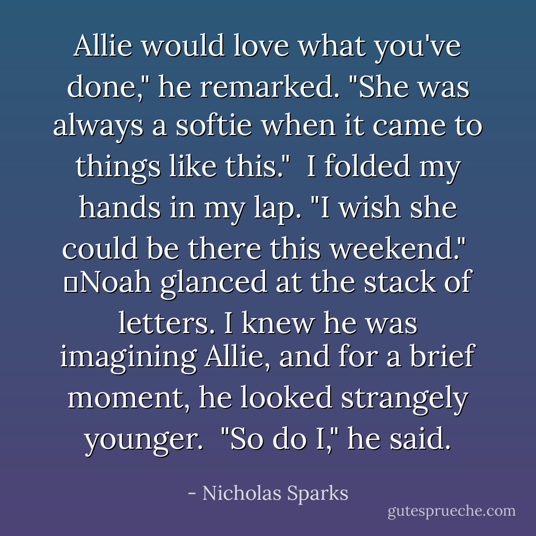Allie would love what you've done," he remarked. "She was always a softie when it came to things like this." <br />I folded my hands in my lap. "I wish she could be there this weekend." <br />	Noah glanced at the stack of letters. I knew he was imagining Allie, and for a brief moment, he looked strangely younger. <br />"So do I," he said. - Nicholas Sparks