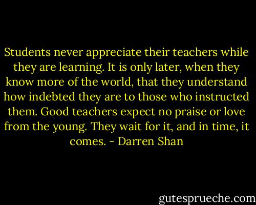 Students never appreciate their teachers while they are learning. It is only later, when they know more of the world, that they understand how indebted they are to those who instructed them. Good teachers expect no praise or love from the young. They wait for it, and in time, it comes. - Darren Shan