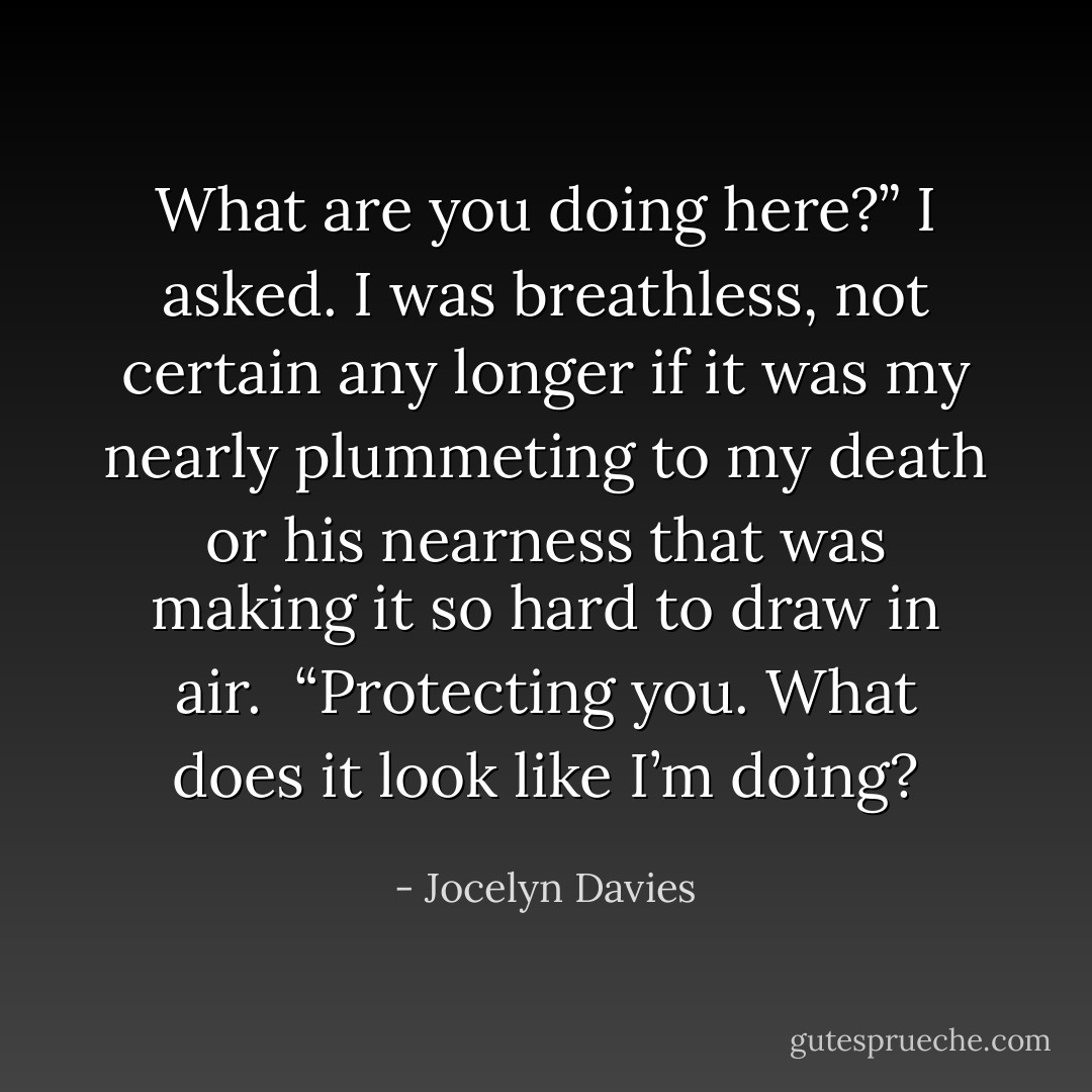What are you doing here?” I asked. I was breathless, not certain any longer if it was my nearly plummeting to my death or his nearness that was making it so hard to draw in air.<br /><br />“Protecting you. What does it look like I’m doing? - Jocelyn Davies