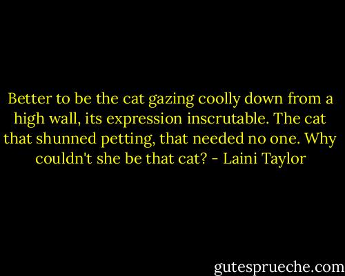 Better to be the cat gazing coolly down from a high wall, its expression inscrutable. The cat that shunned petting, that needed no one. Why couldn't she be that cat? - Laini Taylor