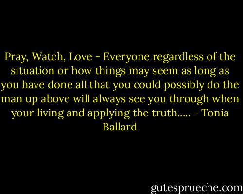 Pray, Watch, Love - Everyone regardless of the situation or how things may seem as long as you have done all that you could possibly do the man up above will always see you through when your living and applying the truth..... - Tonia Ballard