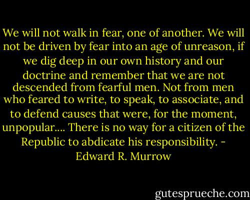 We will not walk in fear, one of another. We will not be driven by fear into an age of unreason, if we dig deep in our own history and our doctrine and remember that we are not descended from fearful men. Not from men who feared to write, to speak, to associate, and to defend causes that were, for the moment, unpopular.... There is no way for a citizen of the Republic to abdicate his responsibility. - Edward R. Murrow