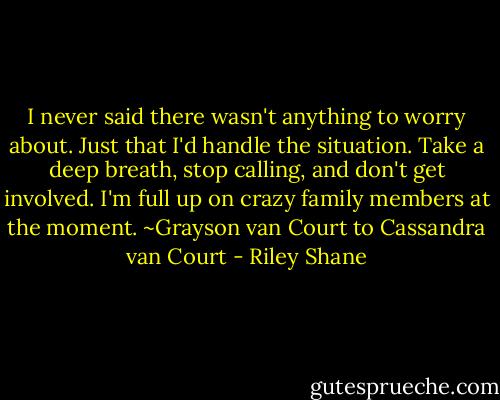 I never said there wasn't anything to worry about. Just that I'd handle the situation. Take a deep breath, stop calling, and don't get involved. I'm full up on crazy family members at the moment.<br />~Grayson van Court to Cassandra van Court - Riley Shane