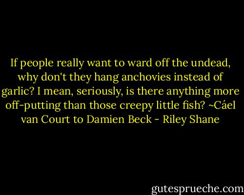 If people really want to ward off the undead, why don't they hang anchovies instead of garlic? I mean, seriously, is there anything more off-putting than those creepy little fish?<br />~Cáel van Court to Damien Beck - Riley Shane
