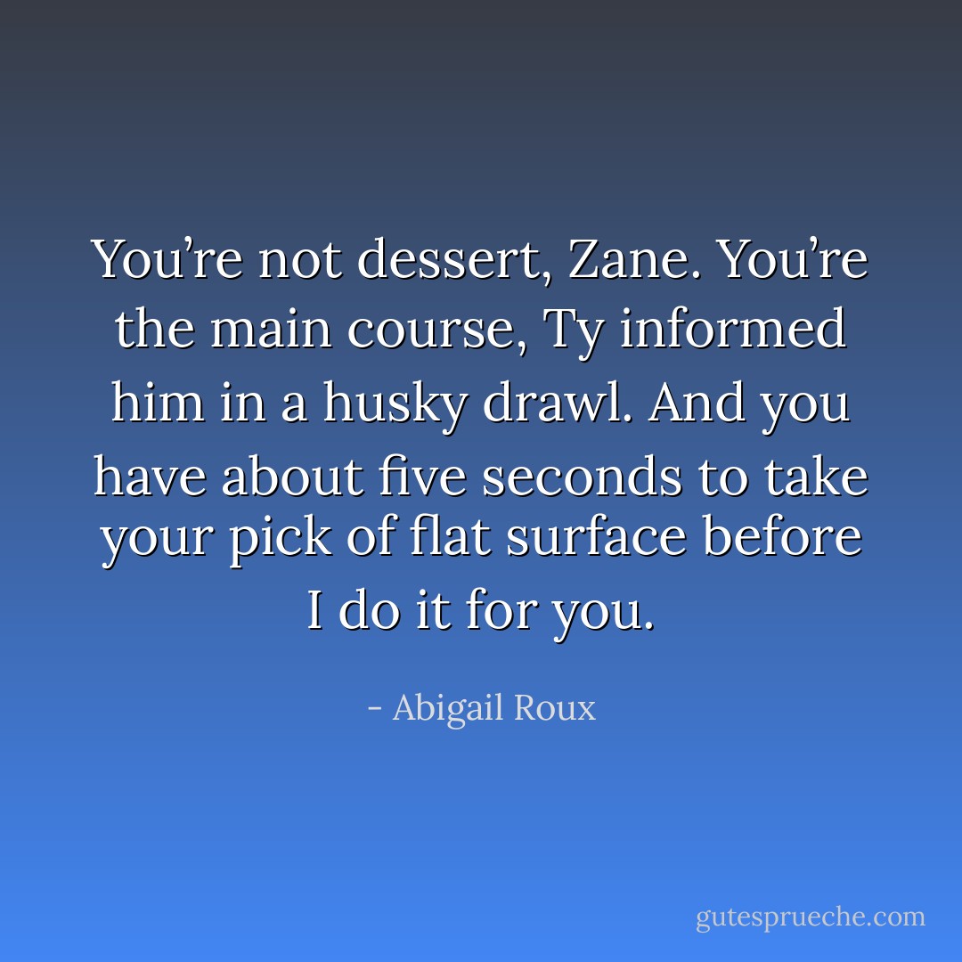 You’re not dessert, Zane. You’re the main course, Ty informed him in a husky drawl. And you have about five seconds to take your pick of flat surface before I do it for you. - Abigail Roux