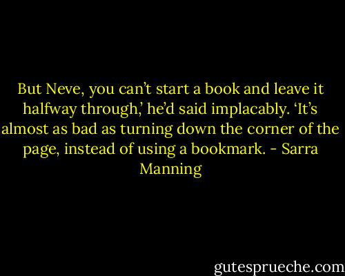 But Neve, you can’t start a book and leave it halfway through,’ he’d said implacably. ‘It’s almost as bad as turning down the corner of the page, instead of using a bookmark. - Sarra Manning