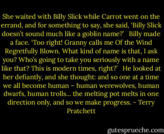 She waited with Billy Slick while Carrot went on the errand, and for something to say, she said, ‘Billy Slick doesn’t sound much like a goblin name?’ <br /><br />Billy made a face. ‘Too right! Granny calls me Of the Wind Regretfully Blown. What kind of name is that, I ask you? Who’s going to take you seriously with a name like that? This is modern times, right?’ <br /><br />He looked at her defiantly, and she thought: and so one at a time we all become human – human werewolves, human dwarfs, human trolls... the melting pot melts in one direction only, and so we make progress. - Terry Pratchett