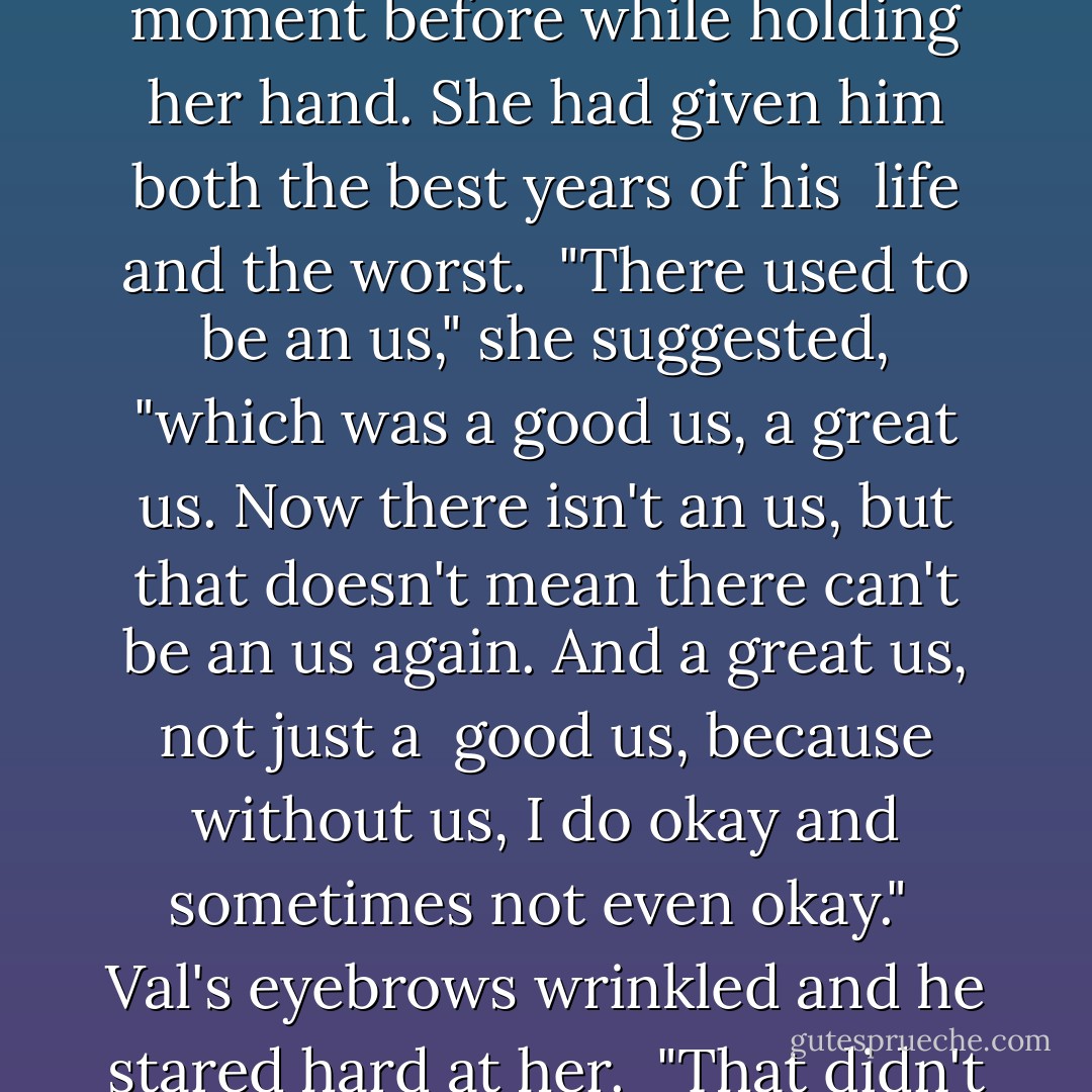 Okay, Lucy, what did you want to talk to me about?" he asked.<br />"Us." <br />"There is no us," Val reminded her firmly—although he had gotten misty just a moment before while holding her hand. She had given him both the best years of his <br />life and the worst. <br />"There used to be an us," she suggested, "which was a good us, a great us. Now there isn't an us, but that doesn't mean there can't be an us again. And a great us, not just a <br />good us, because without us, I do okay and sometimes not even okay." <br />Val's eyebrows wrinkled and he stared hard at her. <br />"That didn't come out quite like I imagined," Lucy said. Romantic it certainly wasn't. <br />"I meant to say, I'd like us to have a second chance. - Minda Webber