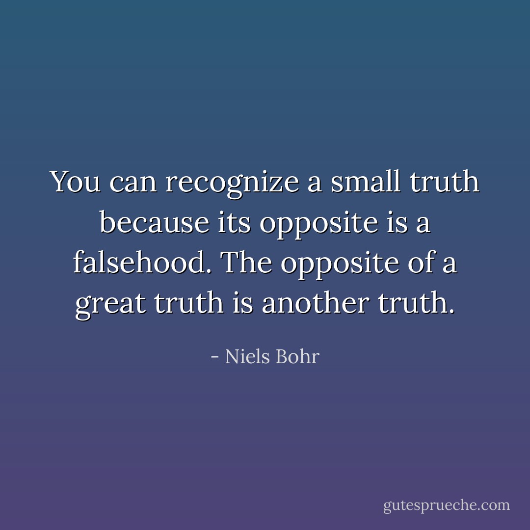 You can recognize a small truth because its opposite is a falsehood. The opposite of a great truth is another truth. - Niels Bohr