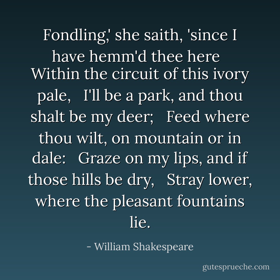 Fondling,' she saith, 'since I have hemm'd thee here <br /> Within the circuit of this ivory pale, <br /> I'll be a park, and thou shalt be my deer; <br /> Feed where thou wilt, on mountain or in dale: <br /> Graze on my lips, and if those hills be dry, <br /> Stray lower, where the pleasant fountains lie. - William Shakespeare