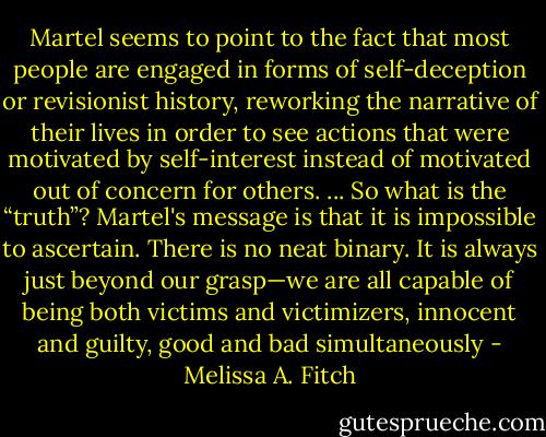 Martel seems to point to the fact that most people are engaged in forms of self-deception or revisionist history, reworking the narrative of their lives in order to see actions that were motivated by self-interest instead of motivated out of concern for others. ... So what is the “truth”? Martel's message is that it is impossible to ascertain. There is no neat binary. It is always just beyond our grasp—we are all capable of being both victims and victimizers, innocent and guilty, good and bad simultaneously - Melissa A. Fitch