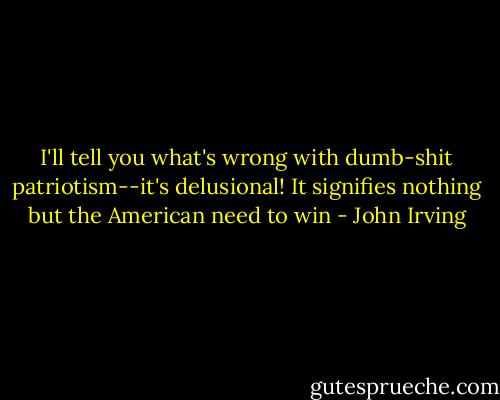 I'll tell you what's wrong with dumb-shit patriotism--it's delusional! It signifies nothing but the American need to win - John Irving
