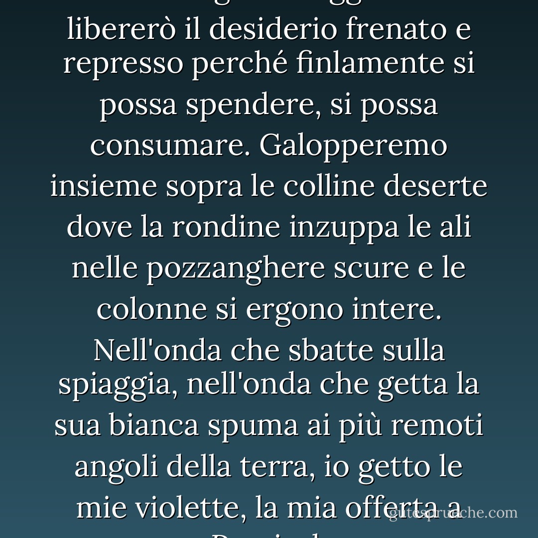 Ora abbandonerò tutto; ora mollerò gli ormeggi. Ora libererò il desiderio frenato e represso perché finlamente si possa spendere, si possa consumare. Galopperemo insieme sopra le colline deserte dove la rondine inzuppa le ali nelle pozzanghere scure e le colonne si ergono intere. Nell'onda che sbatte sulla spiaggia, nell'onda che getta la sua bianca spuma ai più remoti angoli della terra, io getto le mie violette, la mia offerta a Percival. - Virginia Woolf