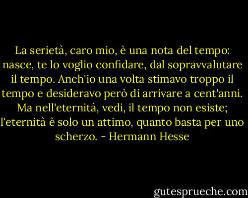 La serietà, caro mio, è una nota del tempo: nasce, te lo voglio confidare, dal sopravvalutare il tempo. Anch'io una volta stimavo troppo il tempo e desideravo però di arrivare a cent'anni. Ma nell'eternità, vedi, il tempo non esiste; l'eternità è solo un attimo, quanto basta per uno scherzo. - Hermann Hesse