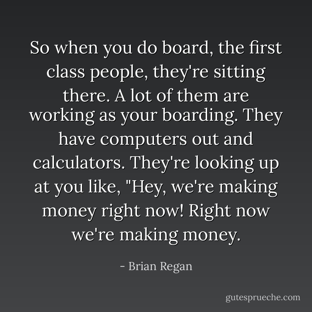 So when you do board, the first class people, they're sitting there. A lot of them are working as your boarding. They have computers out and calculators. They're looking up at you like, "Hey, we're making money right now! Right now we're making money. - Brian Regan
