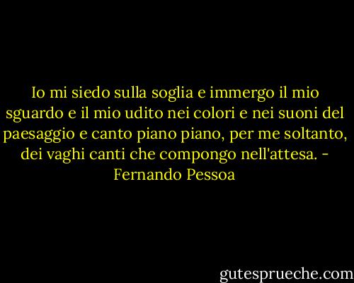 Io mi siedo sulla soglia e immergo il mio sguardo e il mio udito nei colori e nei suoni del paesaggio e canto piano piano, per me soltanto, dei vaghi canti che compongo nell'attesa. - Fernando Pessoa