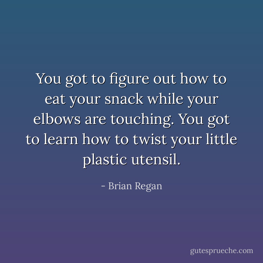 You got to figure out how to eat your snack while your elbows are touching. You got to learn how to twist your little plastic utensil. - Brian Regan