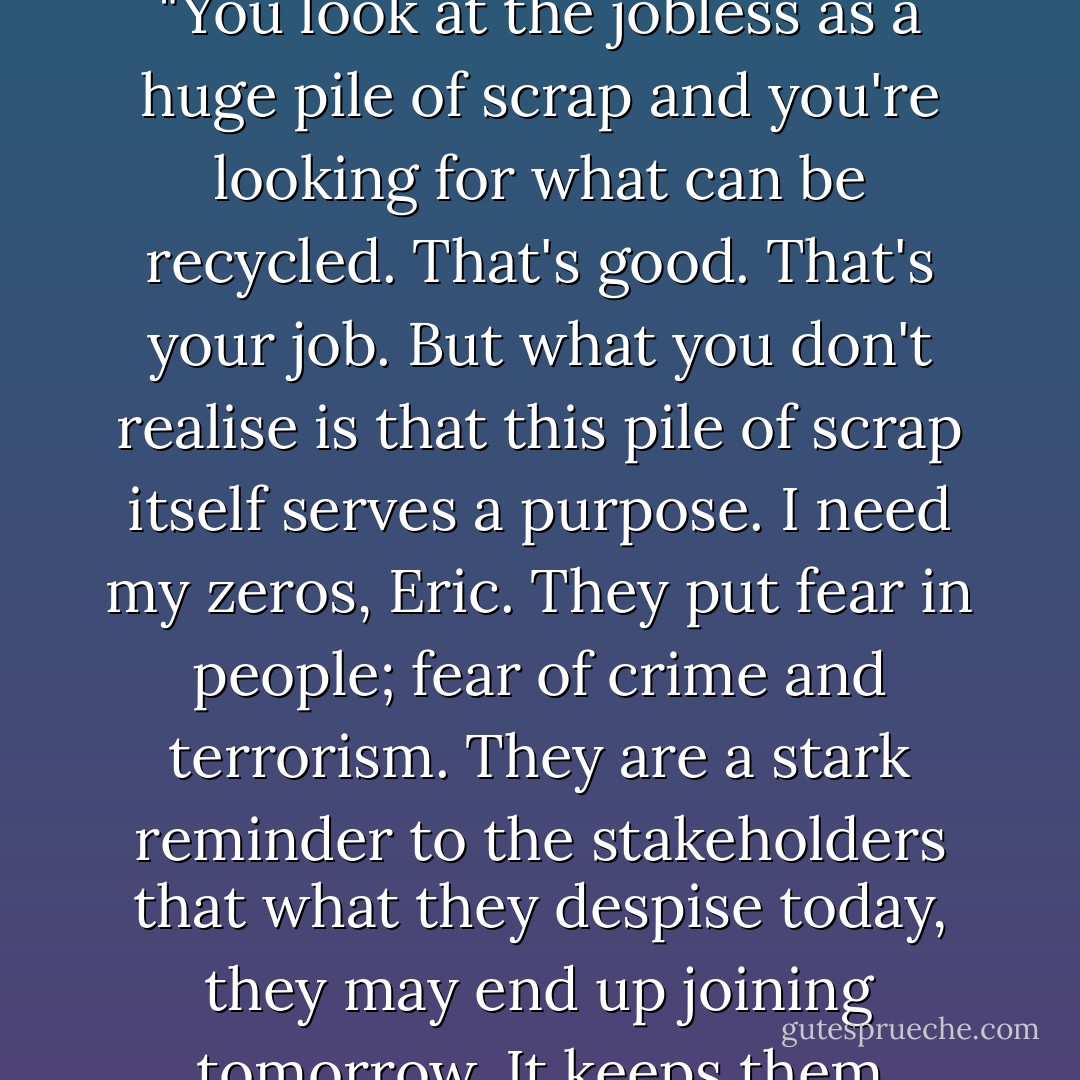 Eric, you need to look at the whole picture," the PM said. "You look at the jobless as a huge pile of scrap and you're looking for what can be recycled. That's good. That's your job. But what you don't realise is that this pile of scrap itself serves a purpose. I need my zeros, Eric. They put fear in people; fear of crime and terrorism. They are a stark reminder to the stakeholders that what they despise today, they may end up joining tomorrow. It keeps them obedient. Remember that! - Mark Cantrell