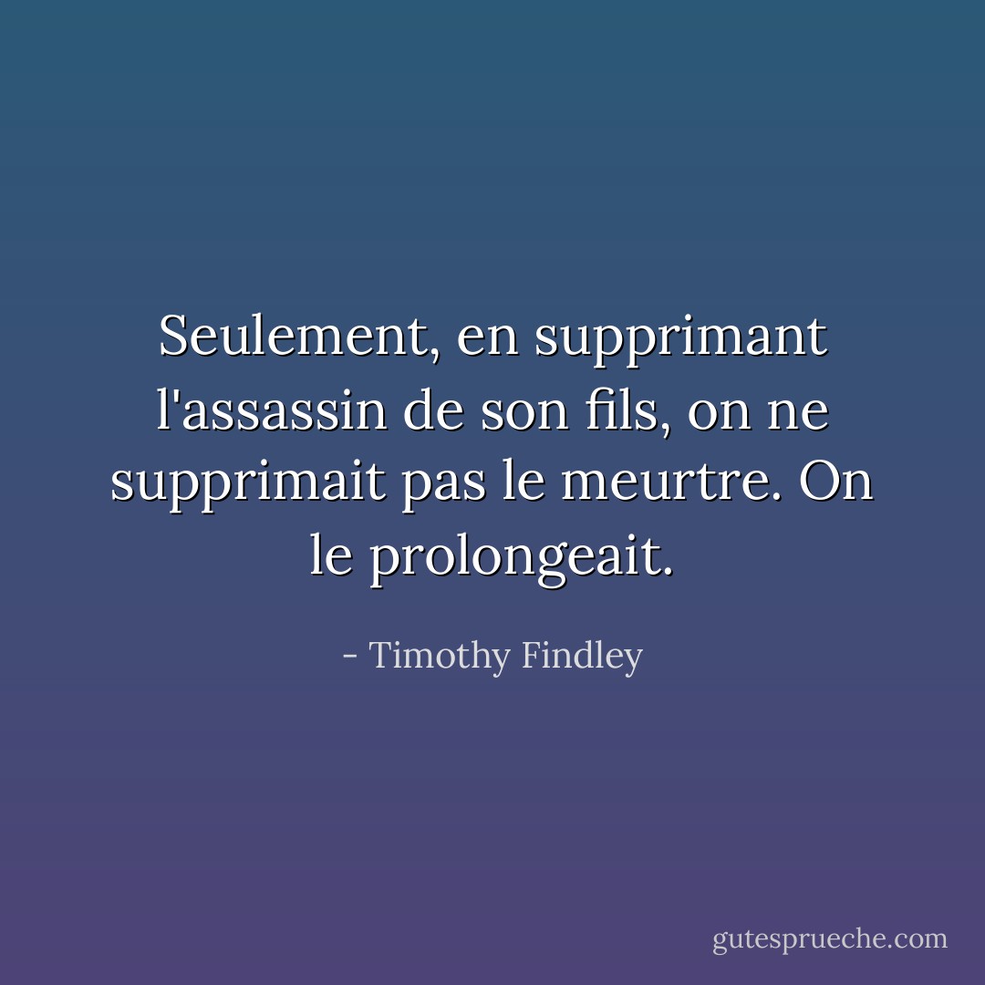 Seulement, en supprimant l'assassin de son fils, on ne supprimait pas le meurtre. On le prolongeait. - Timothy Findley