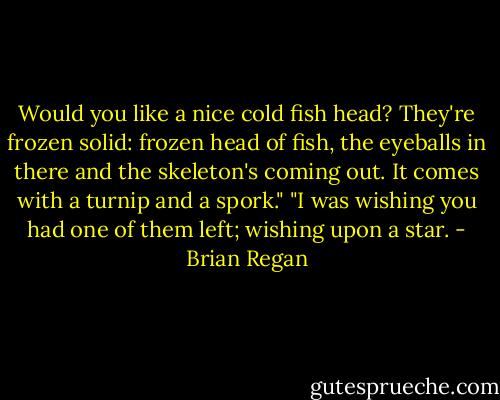 Would you like a nice cold fish head? They're frozen solid: frozen head of fish, the eyeballs in there and the skeleton's coming out. It comes with a turnip and a spork." "I was wishing you had one of them left; wishing upon a star. - Brian Regan