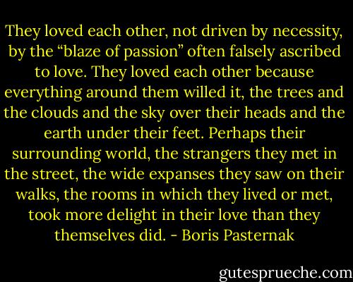 They loved each other, not driven by necessity, by the “blaze of passion” often falsely ascribed to love. They loved each other because everything around them willed it, the trees and the clouds and the sky over their heads and the earth under their feet. Perhaps their surrounding world, the strangers they met in the street, the wide expanses they saw on their walks, the rooms in which they lived or met, took more delight in their love than they<br />themselves did. - Boris Pasternak