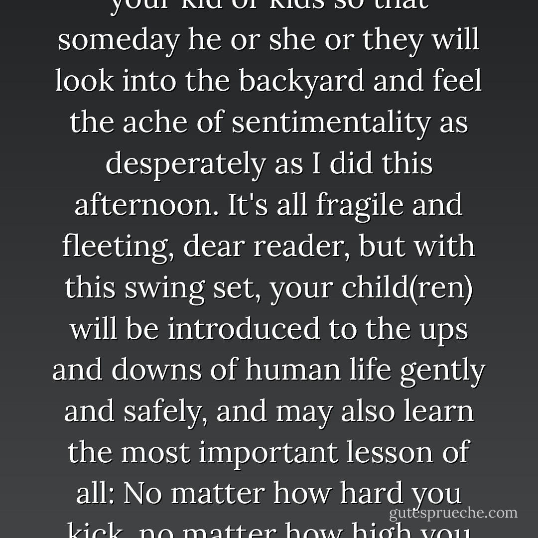 One swing set, well worn but structurally sound, seeks new home. Make memories with your kid or kids so that someday he or she or they will look into the backyard and feel the ache of sentimentality as desperately as I did this afternoon. It's all fragile and fleeting, dear reader, but with this swing set, your child(ren) will be introduced to the ups and downs of human life gently and safely, and may also learn the most important lesson of all: No matter how hard you kick, no matter how high you get, you can't go all the way around. - John Green
