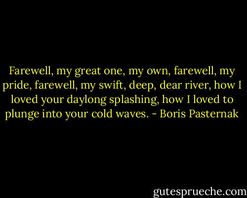 Farewell, my great one, my own, farewell, my pride, farewell, my swift, deep, dear river, how I loved your daylong splashing, how I loved to plunge into your cold waves. - Boris Pasternak