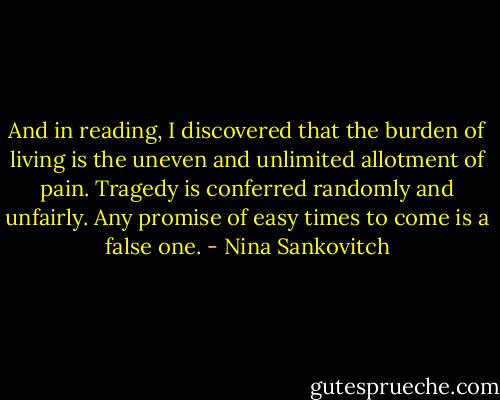 And in reading, I discovered that the burden of living is the uneven and unlimited allotment of pain. Tragedy is conferred randomly and unfairly. Any promise of easy times to come is a false one. - Nina Sankovitch