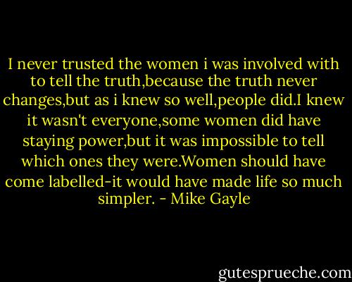 I never trusted the women i was involved with to tell the truth,because the truth never changes,but as i knew so well,people did.I knew it wasn't everyone,some women did have staying power,but it was impossible to tell which ones they were.Women should have come labelled-it would have made life so much simpler. - Mike Gayle