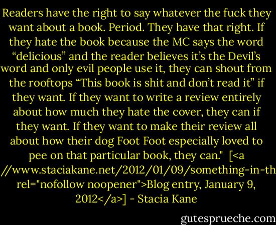 Readers have the right to say whatever the fuck they want about a book. Period. They have that right. If they hate the book because the MC says the word “delicious” and the reader believes it’s the Devil’s word and only evil people use it, they can shout from the rooftops “This book is shit and don’t read it” if they want. If they want to write a review entirely about how much they hate the cover, they can if they want. If they want to make their review all about how their dog Foot Foot especially loved to pee on that particular book, they can."<br /><br />[<a href="http://www.staciakane.net/2012/01/09/something-in-the-water/" rel="nofollow noopener">Blog entry, January 9, 2012</a>] - Stacia Kane