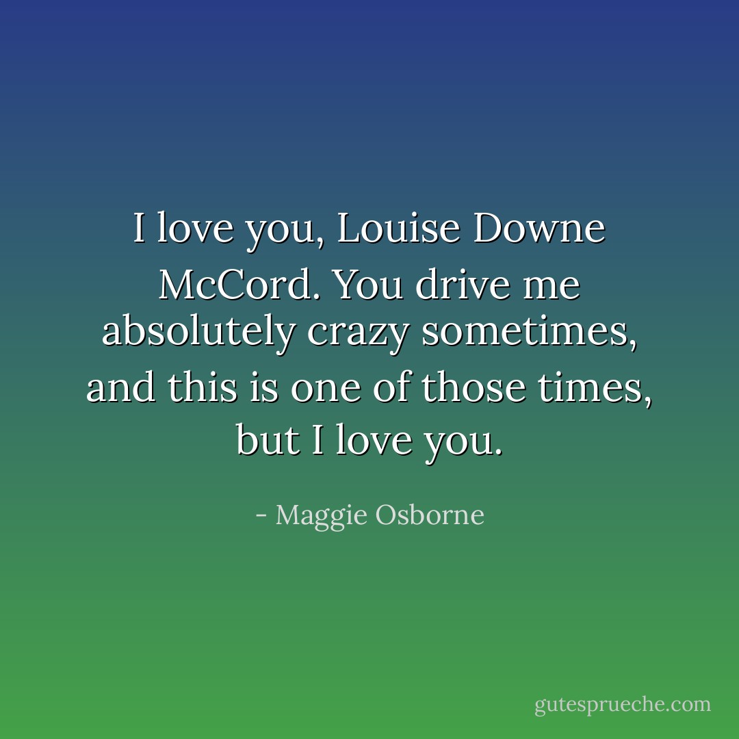 I love you, Louise Downe McCord. You drive me absolutely crazy sometimes, and this is one of those times, but I love you. - Maggie Osborne