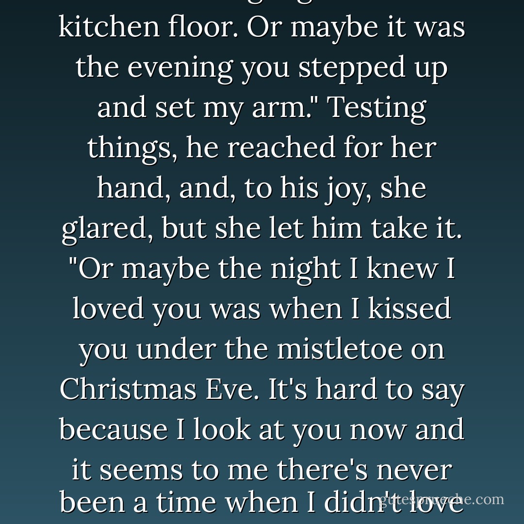 I think I fell in love with you that amazing night on the kitchen floor. Or maybe it was the evening you stepped up and set my arm." Testing things, he reached for her hand, and, to his joy, she glared, but she let him take it. "Or maybe the night I knew I loved you was when I kissed you under the mistletoe on Christmas Eve. It's hard to say because I look at you now and it seems to me there's never been a time when I didn't love you. - Maggie Osborne