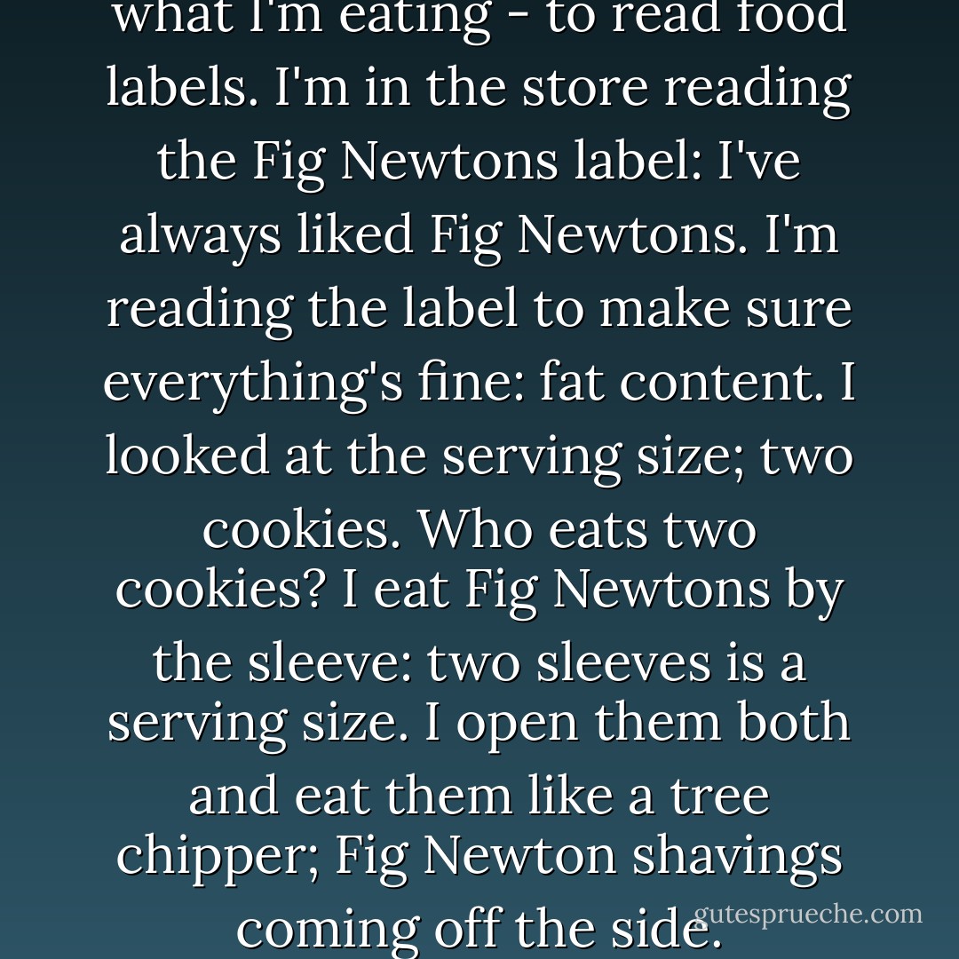 So my doctor told me to watch what I'm eating - to read food labels. I'm in the store reading the Fig Newtons label: I've always liked Fig Newtons. I'm reading the label to make sure everything's fine: fat content. I looked at the serving size; two cookies. Who eats two cookies? I eat Fig Newtons by the sleeve: two sleeves is a serving size. I open them both and eat them like a tree chipper; Fig Newton shavings coming off the side. - Brian Regan