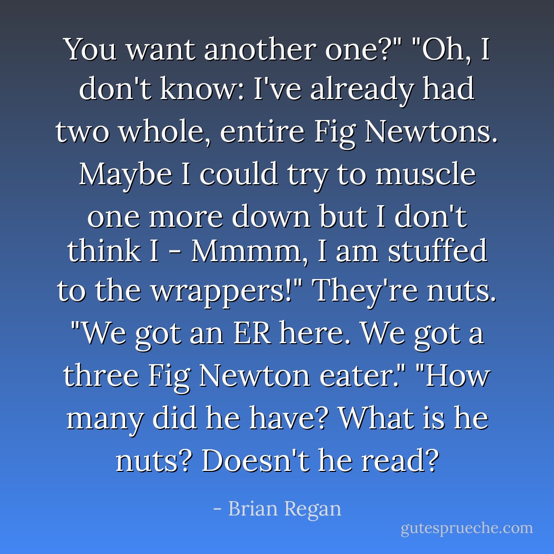 You want another one?" "Oh, I don't know: I've already had two whole, entire Fig Newtons. Maybe I could try to muscle one more down but I don't think I - Mmmm, I am stuffed to the wrappers!" They're nuts. "We got an ER here. We got a three Fig Newton eater." "How many did he have? What is he nuts? Doesn't he read? - Brian Regan