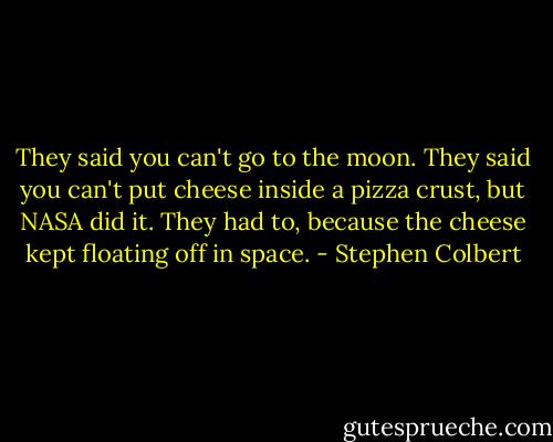 They said you can't go to the moon. They said you can't put cheese inside a pizza crust, but NASA did it. They had to, because the cheese kept floating off in space. - Stephen Colbert