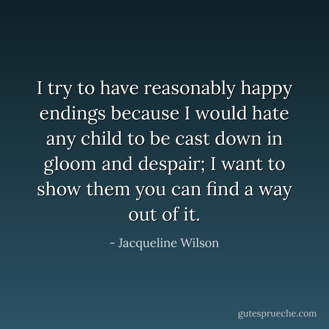 I try to have reasonably happy endings because I would hate any child to be cast down in gloom and despair; I want to show them you can find a way out of it. - Jacqueline Wilson
