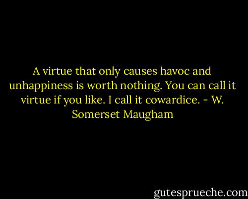 A virtue that only causes havoc and unhappiness is worth nothing. You can call it virtue if you like. I call it cowardice. - W. Somerset Maugham