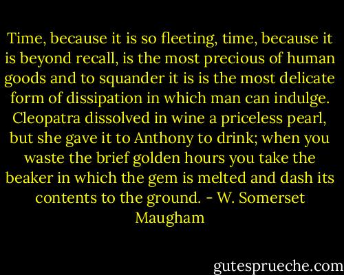 Time, because it is so fleeting, time, because it is beyond recall, is the most precious of human goods and to squander it is is the most delicate form of dissipation in which man can indulge. Cleopatra dissolved in wine a priceless pearl, but she gave it to Anthony to drink; when you waste the brief golden hours you take the beaker in which the gem is melted and dash its contents to the ground. - W. Somerset Maugham