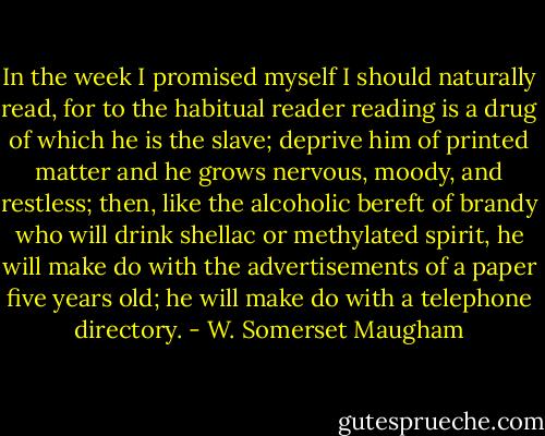 In the week I promised myself I should naturally read, for to the habitual reader reading is a drug of which he is the slave; deprive him of printed matter and he grows nervous, moody, and restless; then, like the alcoholic bereft of brandy who will drink shellac or methylated spirit, he will make do with the advertisements of a paper five years old; he will make do with a telephone directory. - W. Somerset Maugham