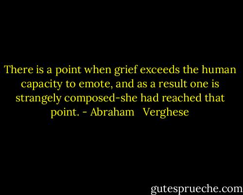 There is a point when grief exceeds the human capacity to emote, and as a result one is strangely composed-she had reached that point. - Abraham   Verghese