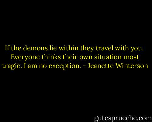 If the demons lie within they travel with you. <br />Everyone thinks their own situation most tragic. I am no exception. - Jeanette Winterson