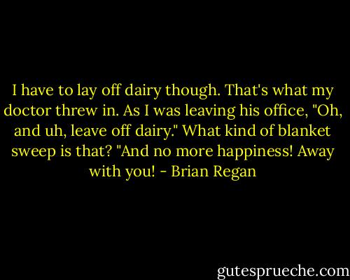 I have to lay off dairy though. That's what my doctor threw in. As I was leaving his office, "Oh, and uh, leave off dairy." What kind of blanket sweep is that? "And no more happiness! Away with you! - Brian Regan
