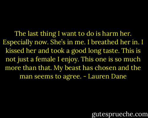 The last thing I want to do is harm her. Especially now. She’s in me. I breathed her in. I kissed her and took a good long taste. This is not just a female I enjoy. This one is so much more than that. My beast has chosen and the man seems to agree. - Lauren Dane